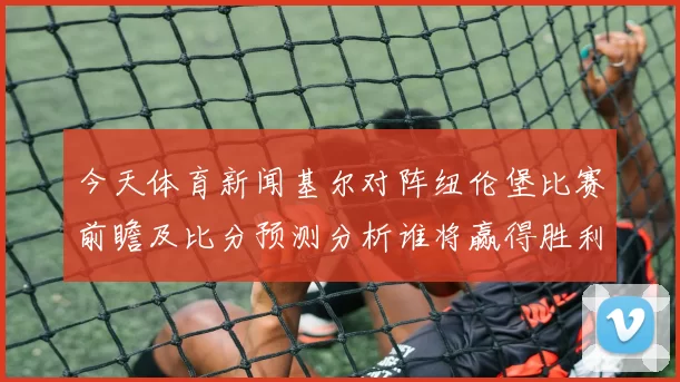 今天体育新闻基尔对阵纽伦堡比赛前瞻及比分预测分析谁将赢得胜利