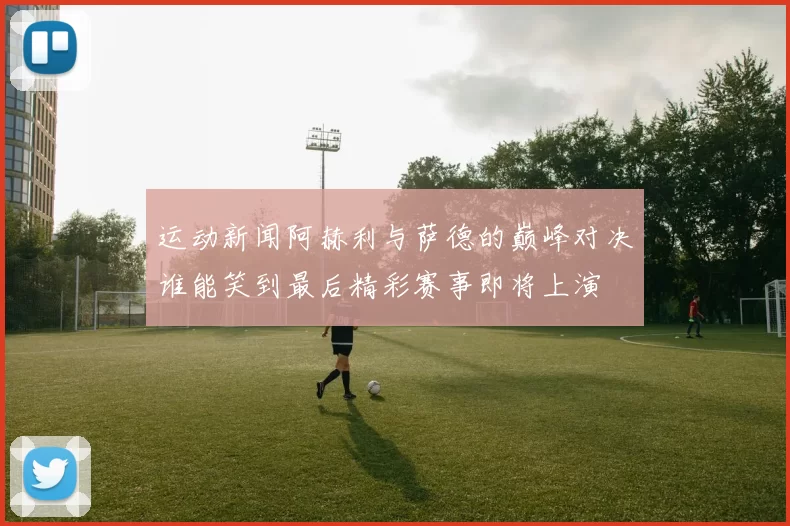 运动新闻阿赫利与萨德的巅峰对决谁能笑到最后精彩赛事即将上演