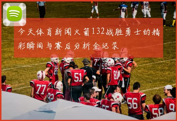 今天体育新闻火箭132战胜勇士的精彩瞬间与赛后分析全记录