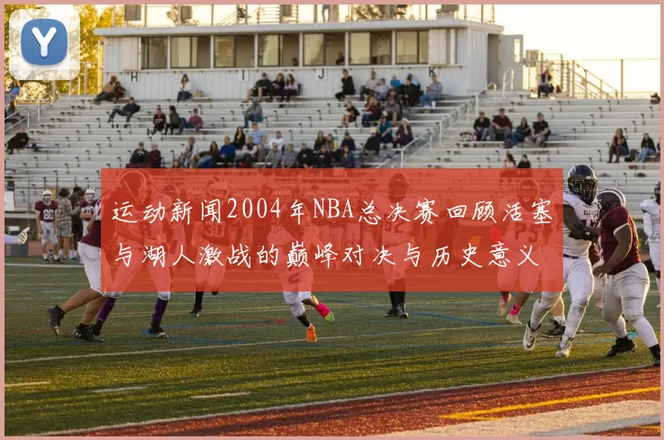 运动新闻2004年NBA总决赛回顾活塞与湖人激战的巅峰对决与历史意义